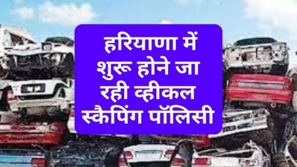 Haryana : हरियाणा में शुरू होने जा रही व्हीकल स्कैपिंग पॉलिसी, इन लोगों को मिलेगा लाभ