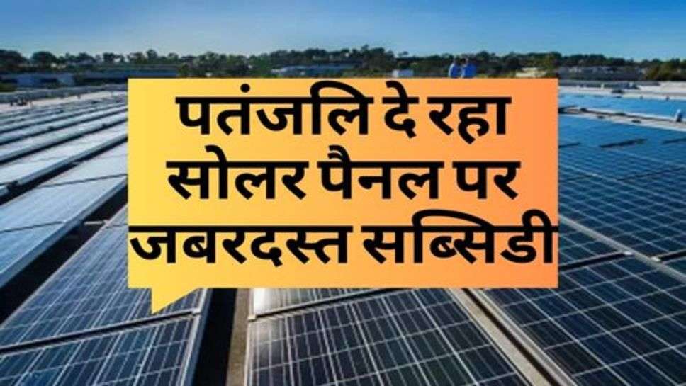 Solar Panel : पतंजलि दे रहा सोलर पैनल पर जबरदस्त सब्सिडी, आज ही लगवाएं अपने घर