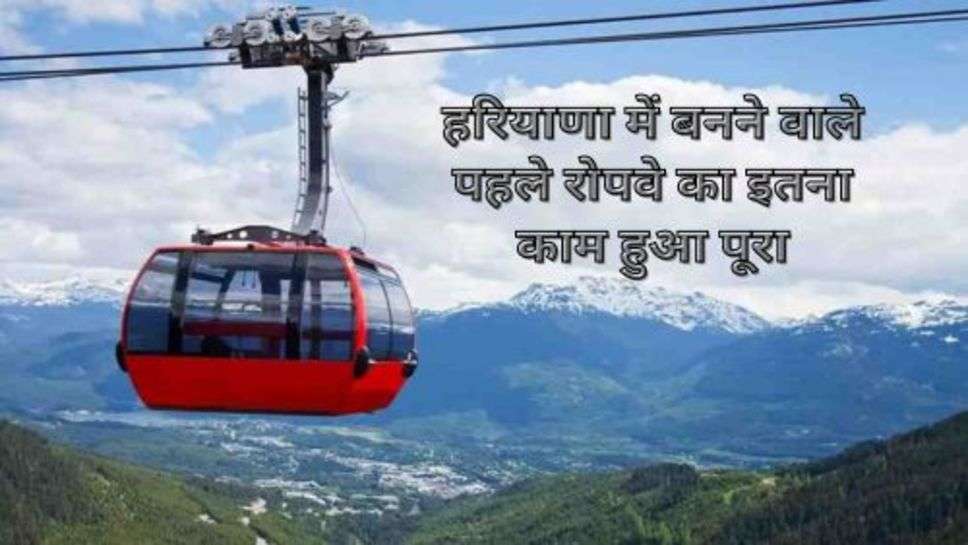 Haryana Ropeway : हरियाणा में बनने वाले पहले रोपवे का इतना काम हुआ पूरा, जानें कब से होगा शुरू