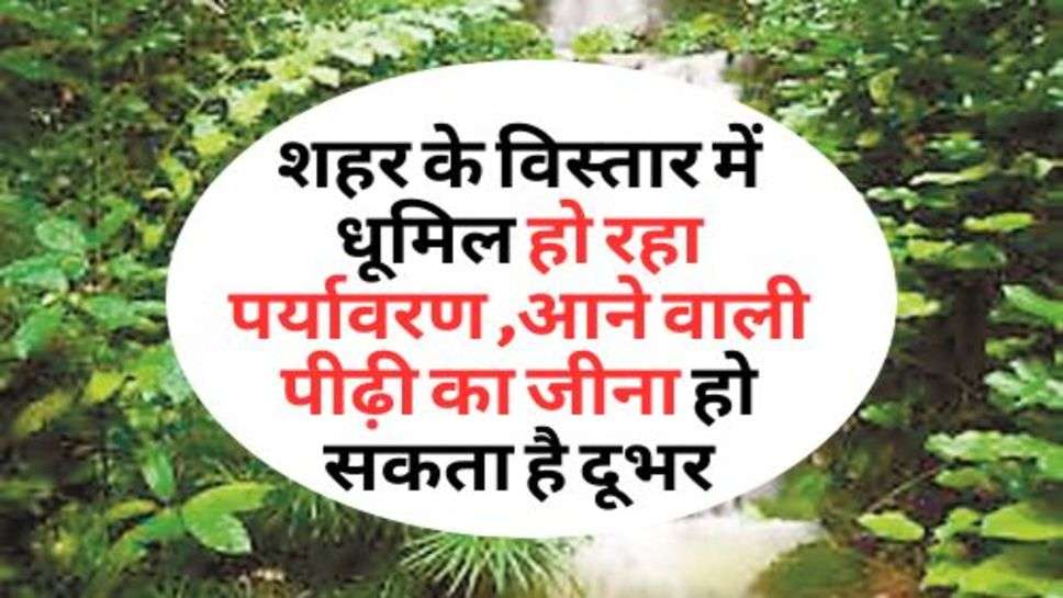 Environment : शहर के विस्तार में धूमिल हो रहा पर्यावरण ,आने वाली पीढ़ी का जीना हो सकता है दूभर