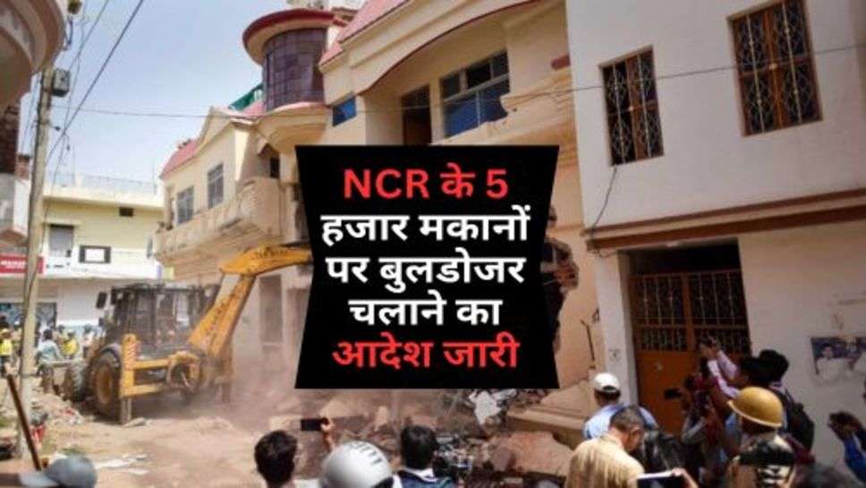 NCR के 5 हजार मकानों पर बुलडोजर चलाने का आदेश जारी, क्या आपका नाम आया लिस्ट में