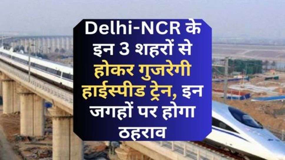 Delhi-NCR के इन 3 शहरों से होकर गुजरेगी हाईस्पीड ट्रेन, इन जगहों पर होगा ठहराव