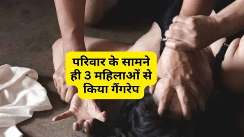 GangRape : परिवार के सामने ही 3 महिलाओं से किया गैंगरेप, दौषी अभी तक फरार