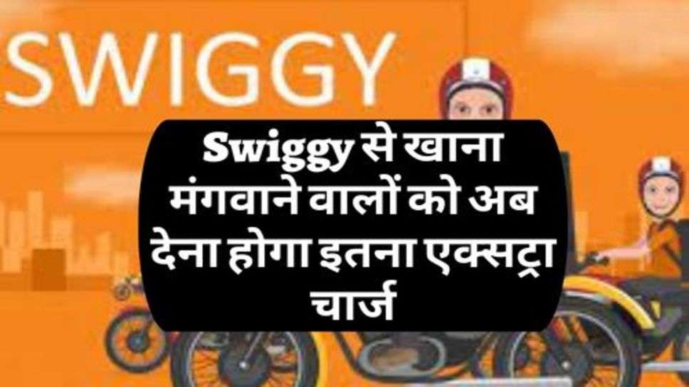 Swiggy से खाना मंगवाने वालों को अब देना होगा इतना एक्सट्रा चार्ज