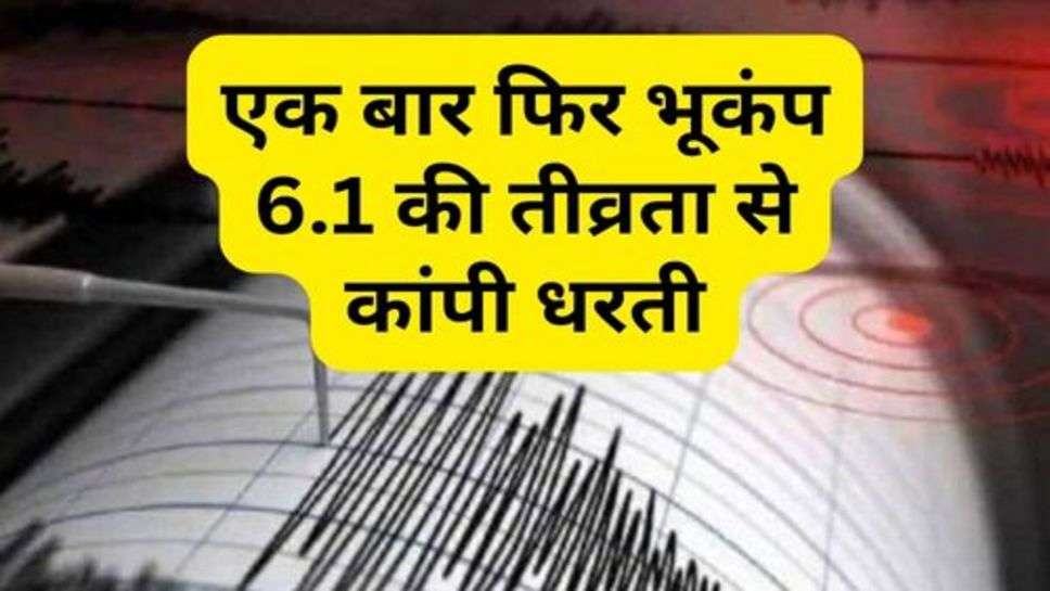 Earthquake : एक बार फिर भूकंप 6.1 की तीव्रता से कांपी धरती, डर के मारे घर से बाहर निकले लोग