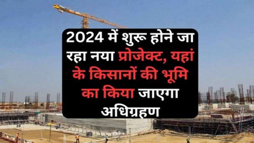 New Project : 2024 में शुरू होने जा रहा नया प्रोजेक्ट, यहां के किसानों की भूमि का किया जाएगा अधिग्रहण