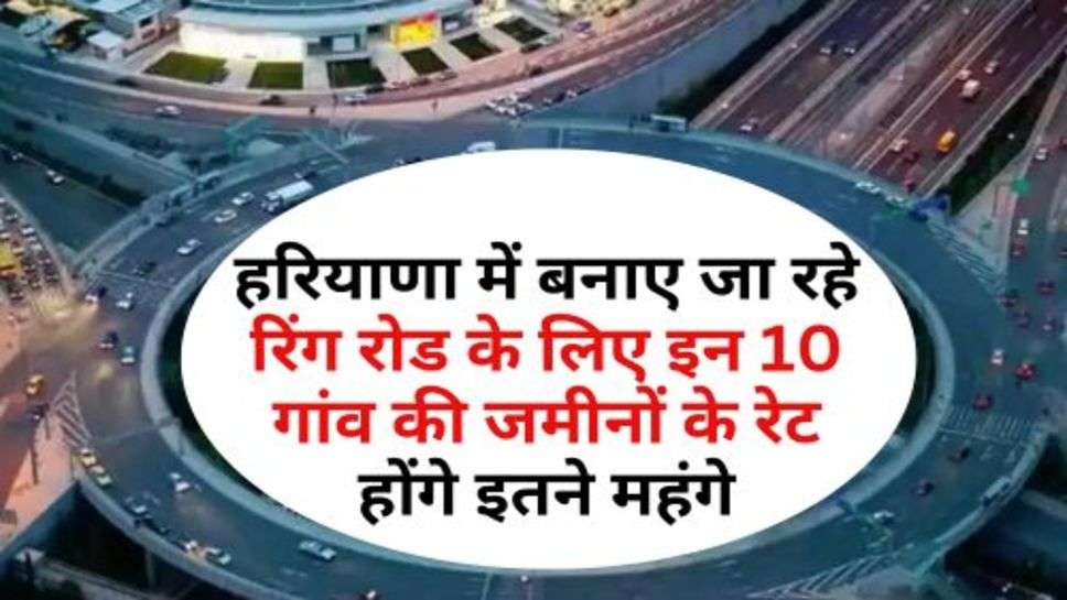 Ring Road : हरियाणा में बनाए जा रहे रिंग रोड के लिए इन 10 गांव की जमीनों के रेट होंगे इतने महंगे