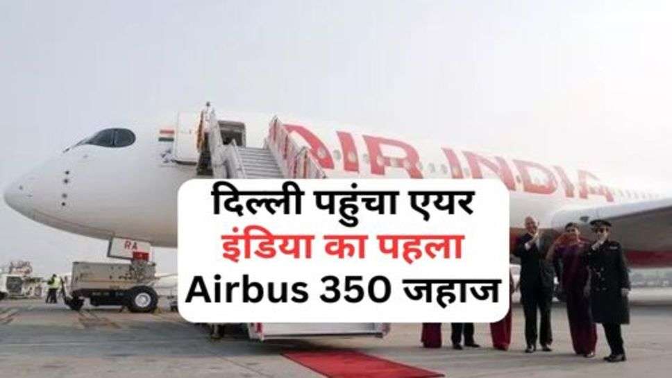 दिल्ली पहुंचा एयर इंडिया का पहला Airbus 350 जहाज, जानें कब से होगा सफर शुरू