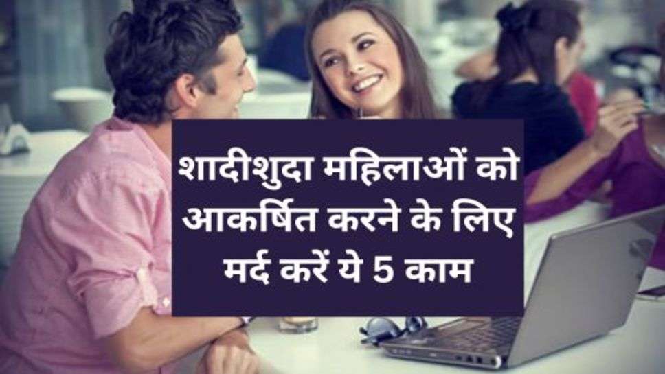 Realtionship Tips : शादीशुदा महिलाओं को आकर्षित करने के लिए मर्द करें ये 5 काम