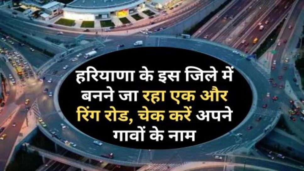 Ring Road : हरियाणा के इस जिले में बनने जा रहा एक और रिंग रोड, चेक करें अपने गावों के नाम