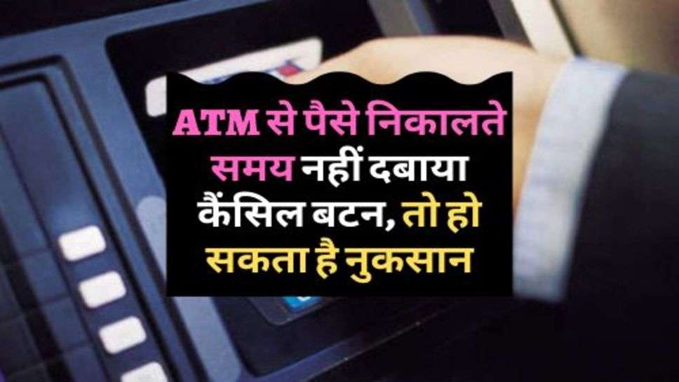 ATM से पैसे निकालते समय नहीं दबाया कैंसिल बटन, तो हो सकता है नुकसान