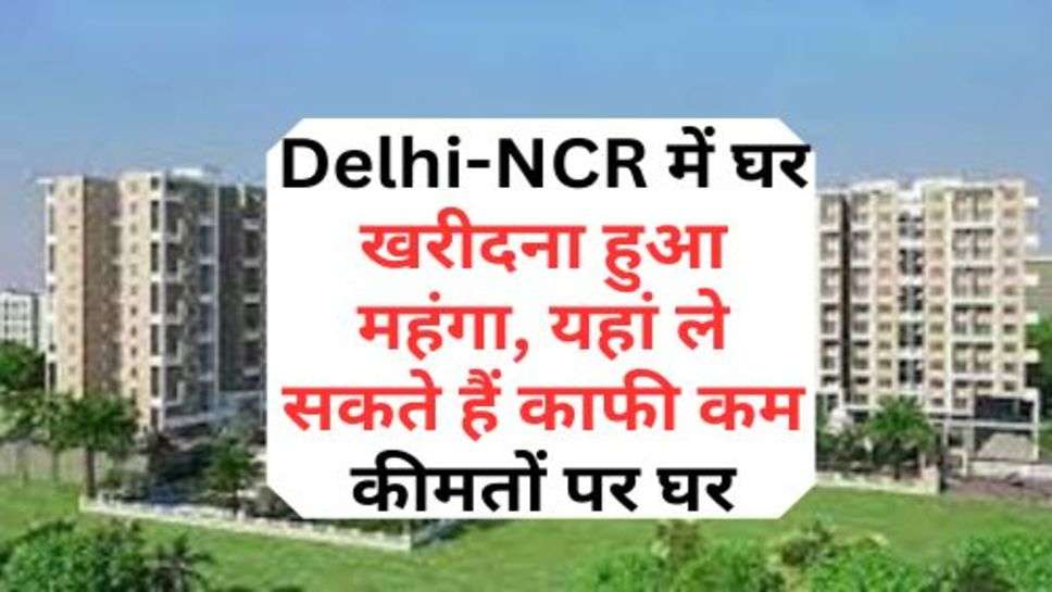 Delhi-NCR में घर खरीदना हुआ महंगा, यहां ले सकते हैं काफी कम कीमतों पर घर