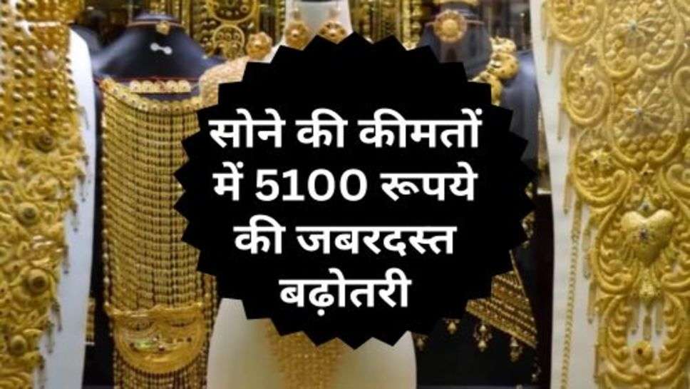 Gold Price Hike : सोने की कीमतों में 5100 रूपये की जबरदस्त बढ़ोतरी, चांदी की कीमतें लुढकी