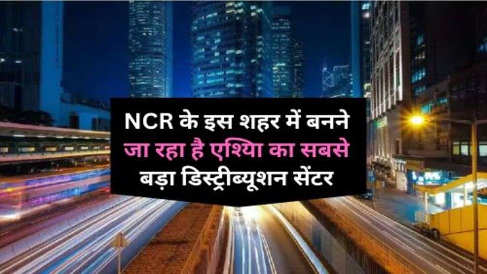 NCR के इस शहर में बनने जा रहा है एश्यिा का सबसे बड़ा डिस्ट्रीब्यूशन सेंटर