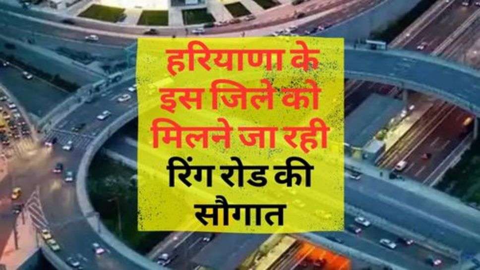 Ring Road : हरियाणा के इस जिले को मिलने जा रही रिंग रोड की सौगात