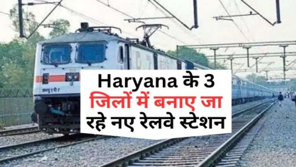 Haryana के 3 जिलों में बनाए जा रहे नए रेलवे स्टेशन, क्या आपका जिला भी किया गया शामिल?