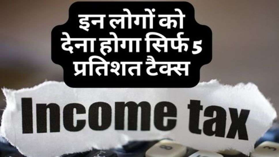 Income Tax : इन लोगों को देना होगा सिर्फ 5 प्रतिशत टैक्स, सरकार ने दिया तोहफा!