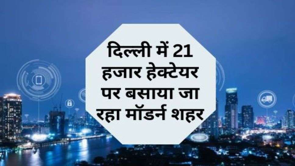 Delhi Update : दिल्ली में 21 हजार हेक्टेयर पर बसाया जा रहा मॉडर्न शहर, 86 गांव की जमीन का होगा अधिग्रहण