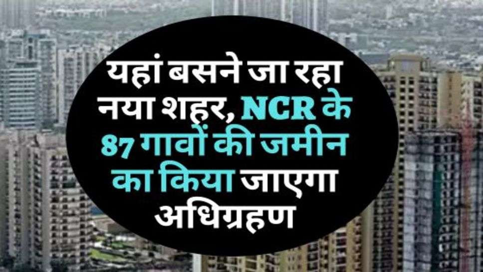 यहां बसने जा रहा नया शहर, NCR के 87 गावों की जमीन का किया जाएगा अधिग्रहण