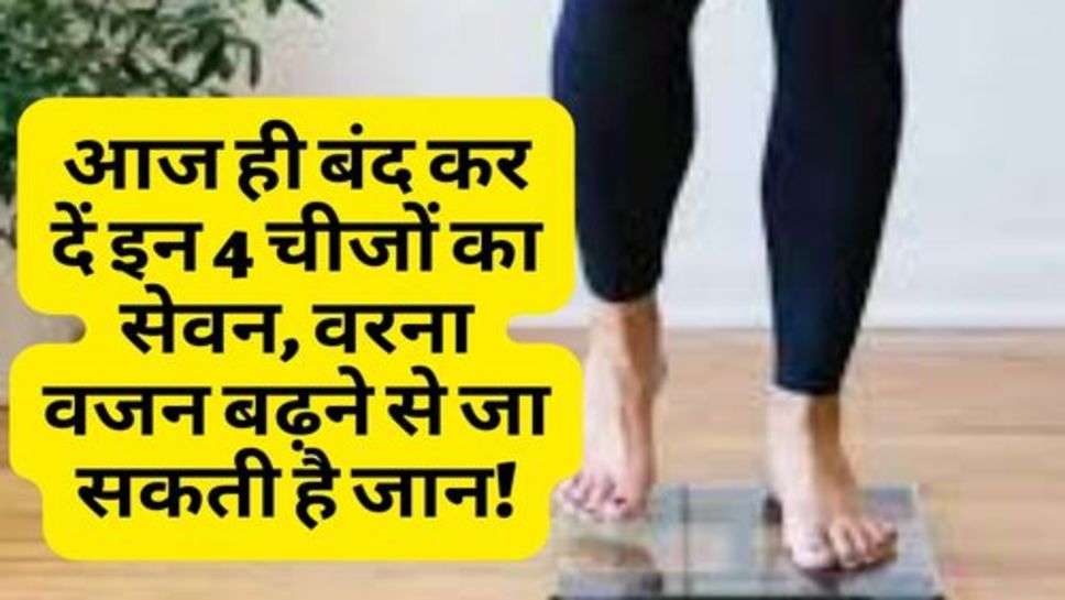 Health Tips : आज ही बंद कर दें इन 4 चीजों का सेवन, वरना वजन बढ़ने से जा सकती है जान!