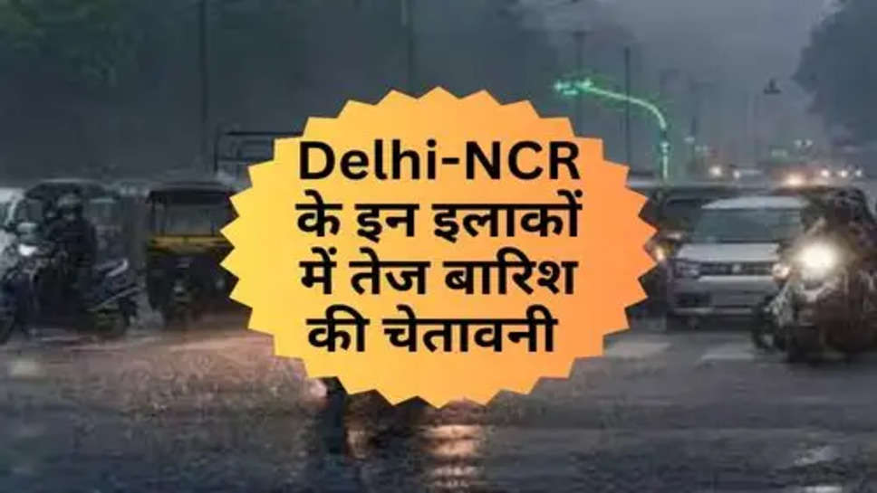 Delhi-NCR के इन इलाकों में तेज बारिश की चेतावनी 